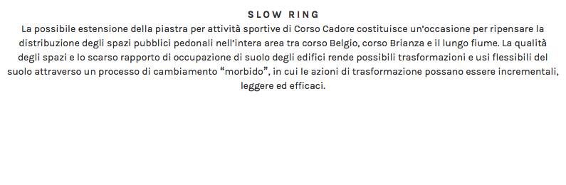 SLOW RING La possibile estensione della piastra per attività sportive di Corso Cadore costituisce un’occasione per ripensare la distribuzione degli spazi pubblici pedonali nell’intera area tra corso Belgio, corso Brianza e il lungo fiume. La qualità degli spazi e lo scarso rapporto di occupazione di suolo degli edifici rende possibili trasformazioni e usi flessibili del suolo attraverso un processo di cambiamento “morbido”, in cui le azioni di trasformazione possano essere incrementali, leggere ed efficaci. 